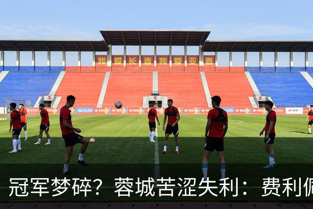 冠军梦碎？蓉城苦涩失利：费利佩无奈叹息 刘殿座失落不已 教练激情鼓励